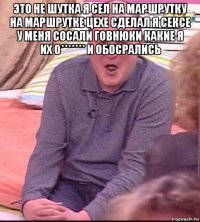 это не шутка я сел на маршрутку на маршрутке цехе сделал я сексе у меня сосали говнюки какие я их о******* и обосрались 