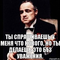 Ты спрашиваешь у меня что нового, но ты делаешь это без уважения.