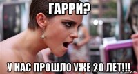 гарри? у нас прошло уже 20 лет!!!