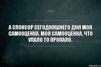 А спонсор сегодняшнего дня моя самооценка. Моя самооценка, что упало то пропало.