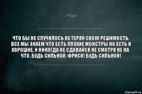 Что бы не случилось не теряй свою решимость. Все мы знаем что есть плохие монстры но есть и хорошие, и никогда не сдавайся не смотря не на что. Будь сильной, Фриск! Будь сильной!