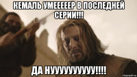 кемаль умееееер в последней серии!!! да нуууууууууу!!!!