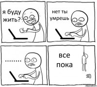 я буду жить? нет ты умрешь ........ все пока