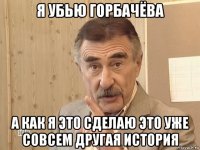 я убью горбачёва а как я это сделаю это уже совсем другая история