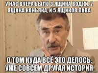 у нас вчера было 3 ящика водки, 2 ящика коньяка, и 5 ящиков пива о том куда всё это делось, уже совсем другая история