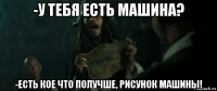 -у тебя есть машина? -есть кое что получше, рисунок машины!