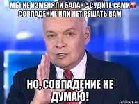 мы не изменяли баланс судите сами совпадение или нет решать вам но, совпадение не думаю!