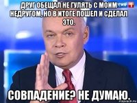 друг обещал не гулять с моим недругом, но в итоге пошел и сделал это. совпадение? не думаю.