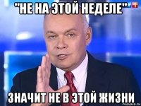 "не на этой неделе" значит не в этой жизни