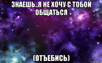 знаешь..я не хочу с тобой общаться (отъебись)