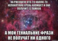 на рисоваче кто-то какую-то непонятную хрень напишет и она получит 12 лайков а мои гениальние фрази не получат ни одного