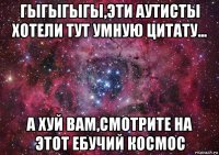 гыгыгыгы,эти аутисты хотели тут умную цитату... а хуй вам,смотрите на этот ебучий космос