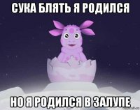 сука блять я родился но я родился в залупе