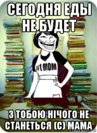 сегодня еды не будет з тобою нічого не станеться (с) мама