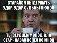 старайся выдержать удар, удар судьбы любой ты сердцем молод, или стар - давай попей со мной