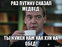 раз путину сказал медвед: ты нужен нам как хуй на обед!