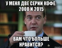 у меня две серии кофе: 2008 и 2015 вам что больше нравится?