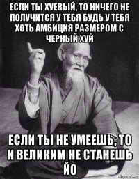 если ты хуевый, то ничего не получится у тебя будь у тебя хоть амбиция размером с черный хуй если ты не умеешь, то и великим не станешь йо