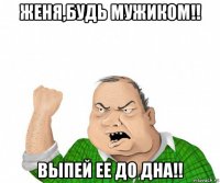 женя,будь мужиком!! выпей ее до дна!!