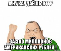 а ну ка! даёшь втгр за 300 миллионов американских рублей !