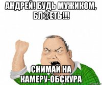 андрей! будь мужиком, бл@еть!!! снимай на камеру-обскура