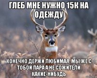 глеб мне нужно 15к на одежду конечно держи любимая, мы же с тобой пара а не сожители какие-нибудь