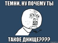 темни, ну почему ты такое днище????