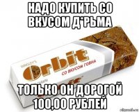 надо купить со вкусом д*рьма только он дорогой 100,00 рублей