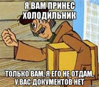 я вам принес холодильник только вам, я его не отдам, у вас документов нет