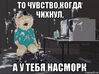 то чувство,когда чихнул, а у тебя насморк