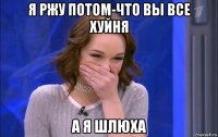 я ржу потом-что вы все хуйня а я шлюха