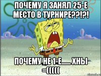 почему я занял 25-е место в турнире??!?! почему не 1-е...... хны =(((((