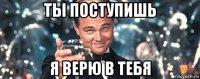 ты поступишь я верю в тебя