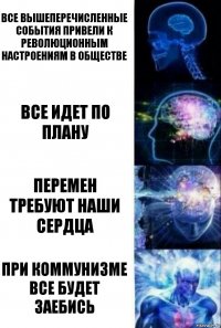 ВСЕ ВЫШЕПЕРЕЧИСЛЕННЫЕ СОБЫТИЯ ПРИВЕЛИ К РЕВОЛЮЦИОННЫМ НАСТРОЕНИЯМ В ОБЩЕСТВЕ ВСЕ ИДЕТ ПО ПЛАНУ ПЕРЕМЕН ТРЕБУЮТ НАШИ СЕРДЦА ПРИ КОММУНИЗМЕ ВСЕ БУДЕТ ЗАЕБИСЬ