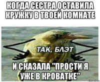 когда сестра оставила кружку в твоей комнате и сказала "прости я уже в кроватке"