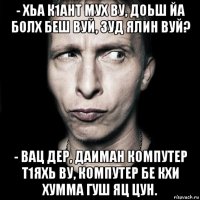 - хьа к1ант мух ву, доьш йа болх беш вуй, зуд ялин вуй? - вац дер, даиман компутер т1яхь ву, компутер бе кхи хумма гуш яц цун.