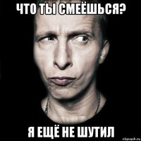 что ты смеёшься? я ещё не шутил