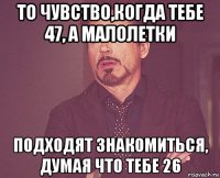 то чувство,когда тебе 47, а малолетки подходят знакомиться, думая что тебе 26