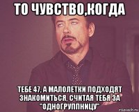 то чувство,когда тебе 47, а малолетки подходят знакомиться, считая тебя за "одногруппницу"