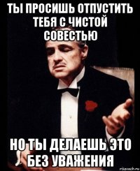 ты просишь отпустить тебя с чистой совестью но ты делаешь это без уважения