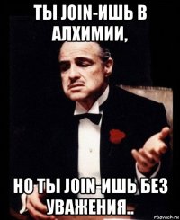 ты join-ишь в алхимии, но ты join-ишь без уважения..