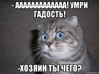 - ааааааааааааа! умри гадость! -хозяин ты чего?