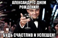 александр! с днем рождения! будь счастлив и успешен!