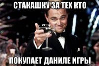 стакашку за тех кто покупает даниле игры