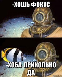 -хошь фокус -хоба, прикольно да