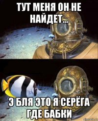 тут меня он не найдет... э бля это я серёга где бабки