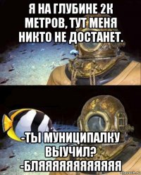 я на глубине 2к метров, тут меня никто не достанет. -ты муниципалку выучил? -бляяяяяяяяяяяя