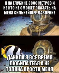 я на глубине 3000 метров и не кто не сможет оказать на меня сильнейшее давление данила я все время любила тебя а не толяна прости меня