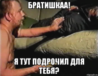 братишкаа! я тут подрочил для тебя?