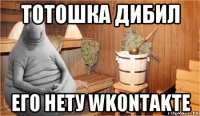 тотошка дибил его нету wkontakte